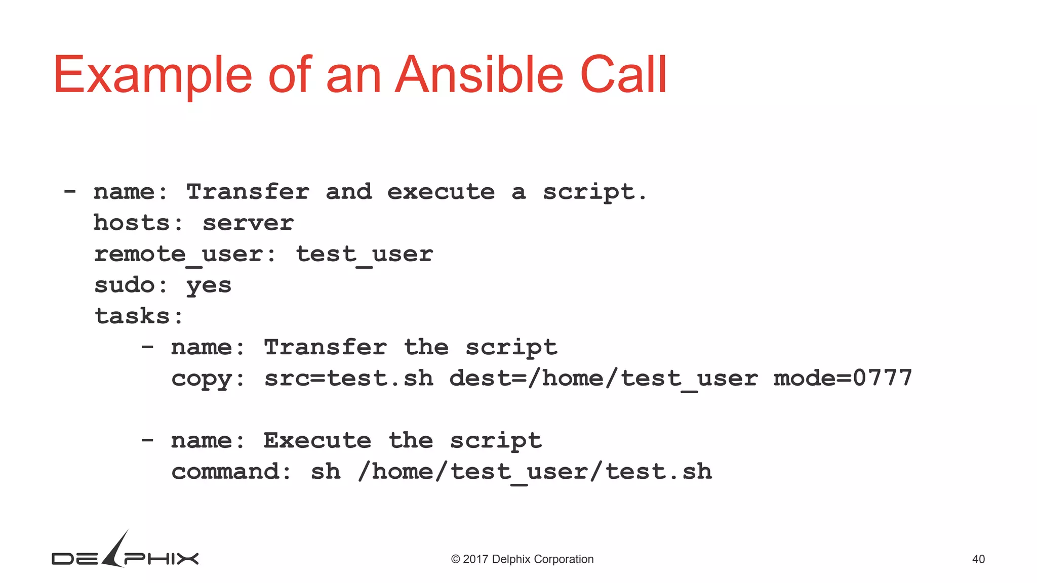 40© 2017 Delphix Corporation Example of an Ansible Call - name: Transfer and execute a script. hosts: server remote_user: test_user sudo: yes tasks: - name: Transfer the script copy: src=test.sh dest=/home/test_user mode=0777 - name: Execute the script command: sh /home/test_user/test.sh 