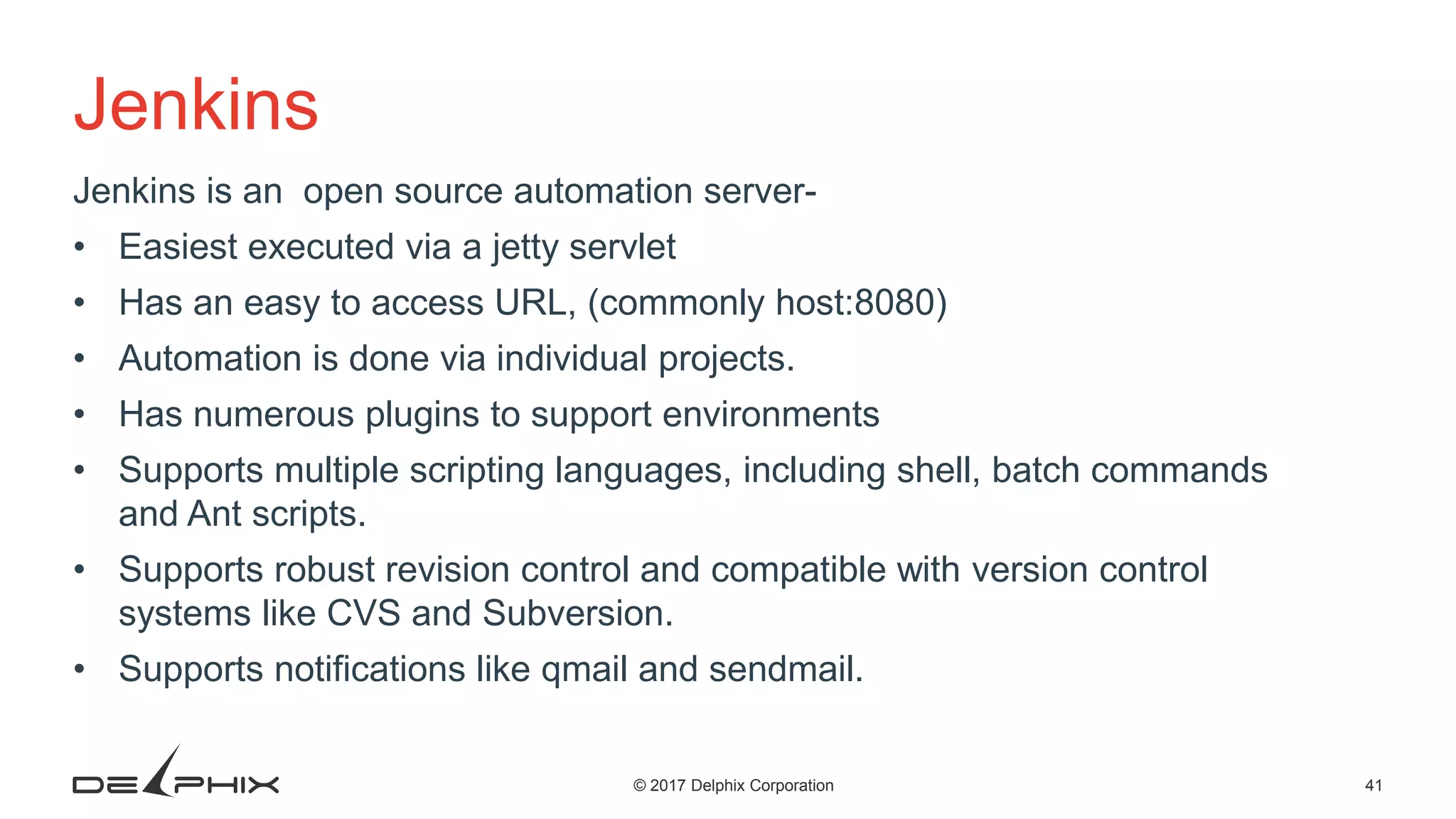 41© 2017 Delphix Corporation Jenkins Jenkins is an open source automation server- • Easiest executed via a jetty servlet • Has an easy to access URL, (commonly host:8080) • Automation is done via individual projects. • Has numerous plugins to support environments • Supports multiple scripting languages, including shell, batch commands and Ant scripts. • Supports robust revision control and compatible with version control systems like CVS and Subversion. • Supports notifications like qmail and sendmail. 