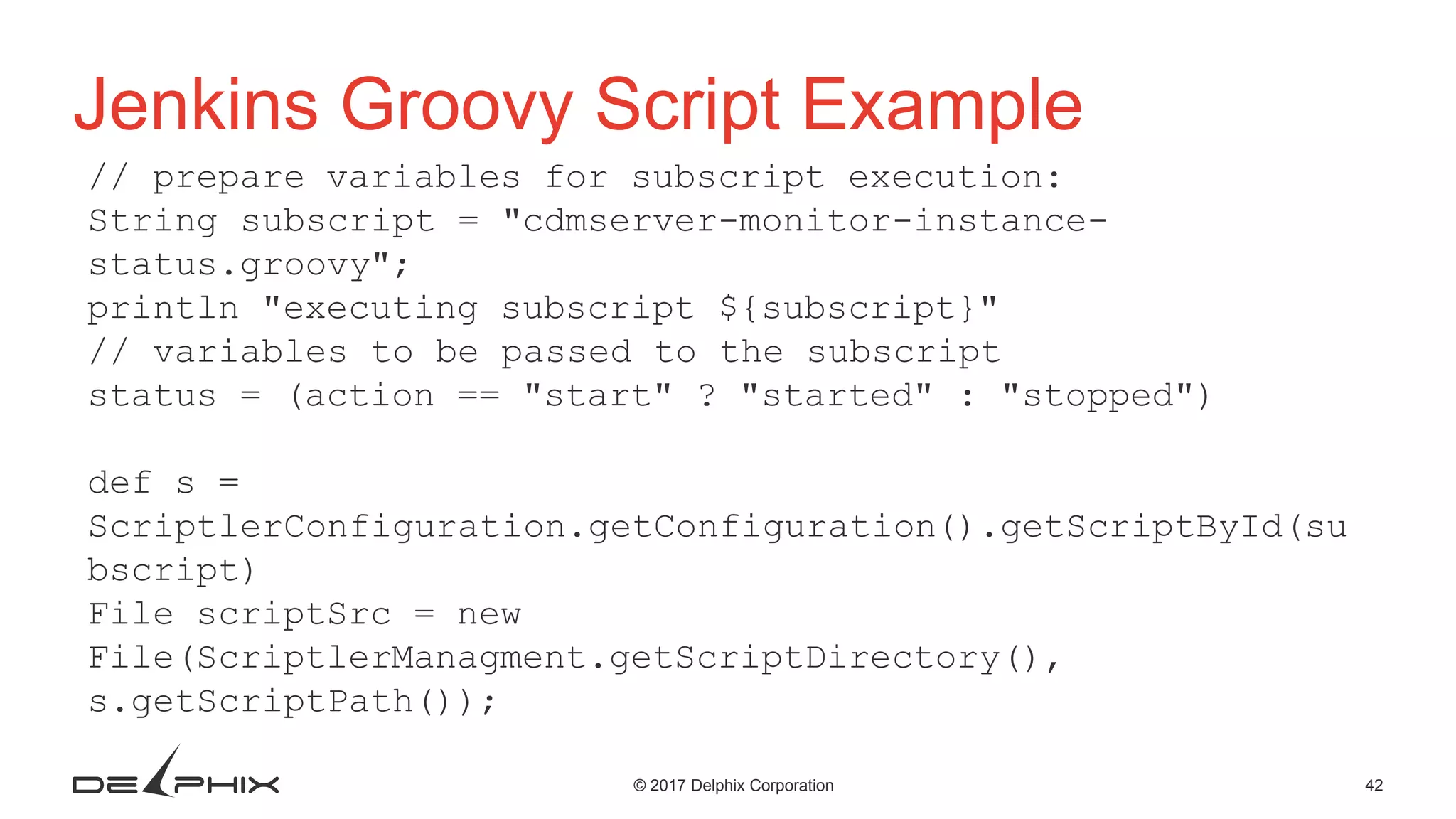 42© 2017 Delphix Corporation Jenkins Groovy Script Example // prepare variables for subscript execution: String subscript = "cdmserver-monitor-instance- status.groovy"; println "executing subscript ${subscript}" // variables to be passed to the subscript status = (action == "start" ? "started" : "stopped") def s = ScriptlerConfiguration.getConfiguration().getScriptById(su bscript) File scriptSrc = new File(ScriptlerManagment.getScriptDirectory(), s.getScriptPath()); 