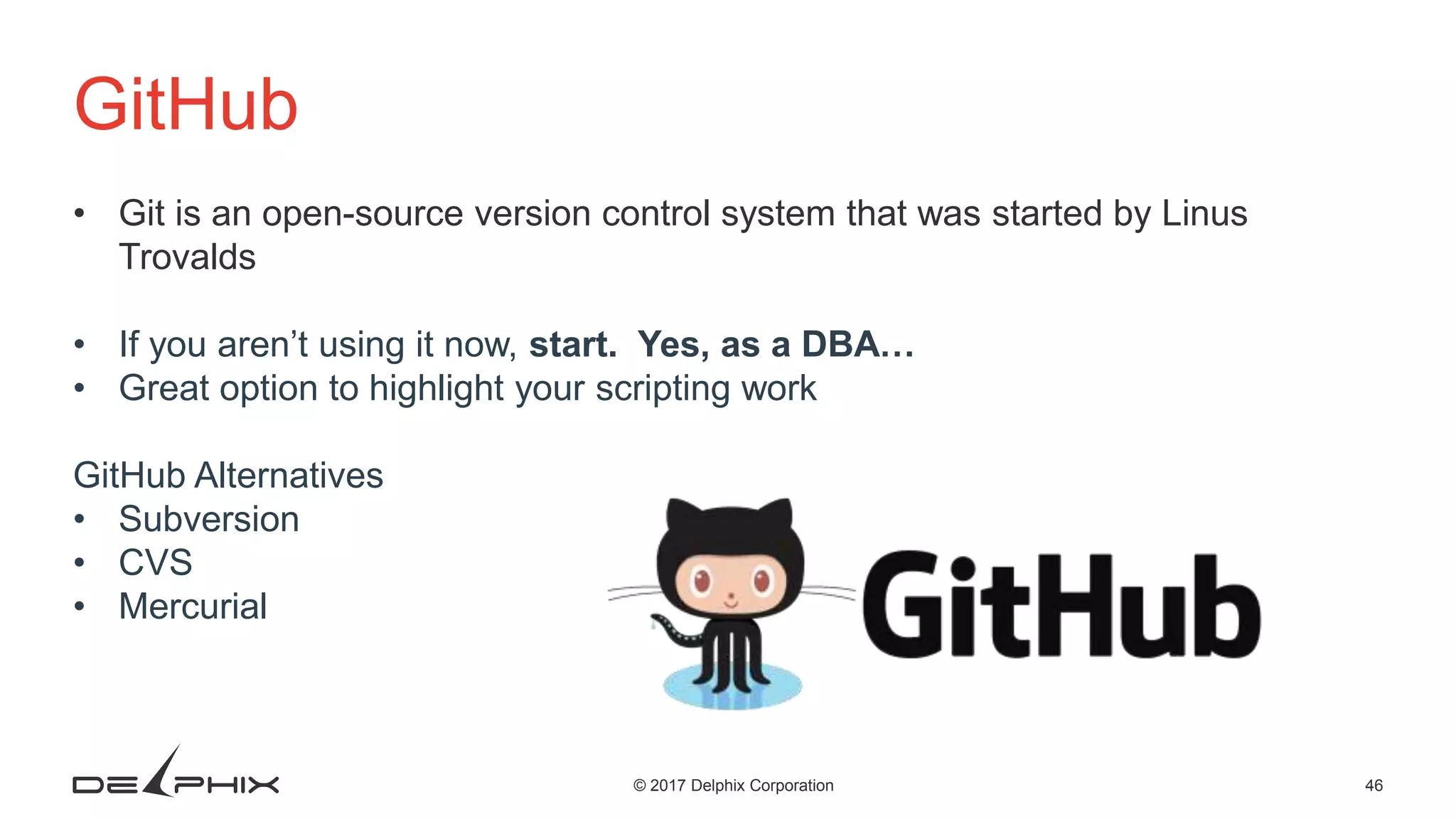 46© 2017 Delphix Corporation GitHub • Git is an open-source version control system that was started by Linus Trovalds • If you aren’t using it now, start. Yes, as a DBA… • Great option to highlight your scripting work GitHub Alternatives • Subversion • CVS • Mercurial 