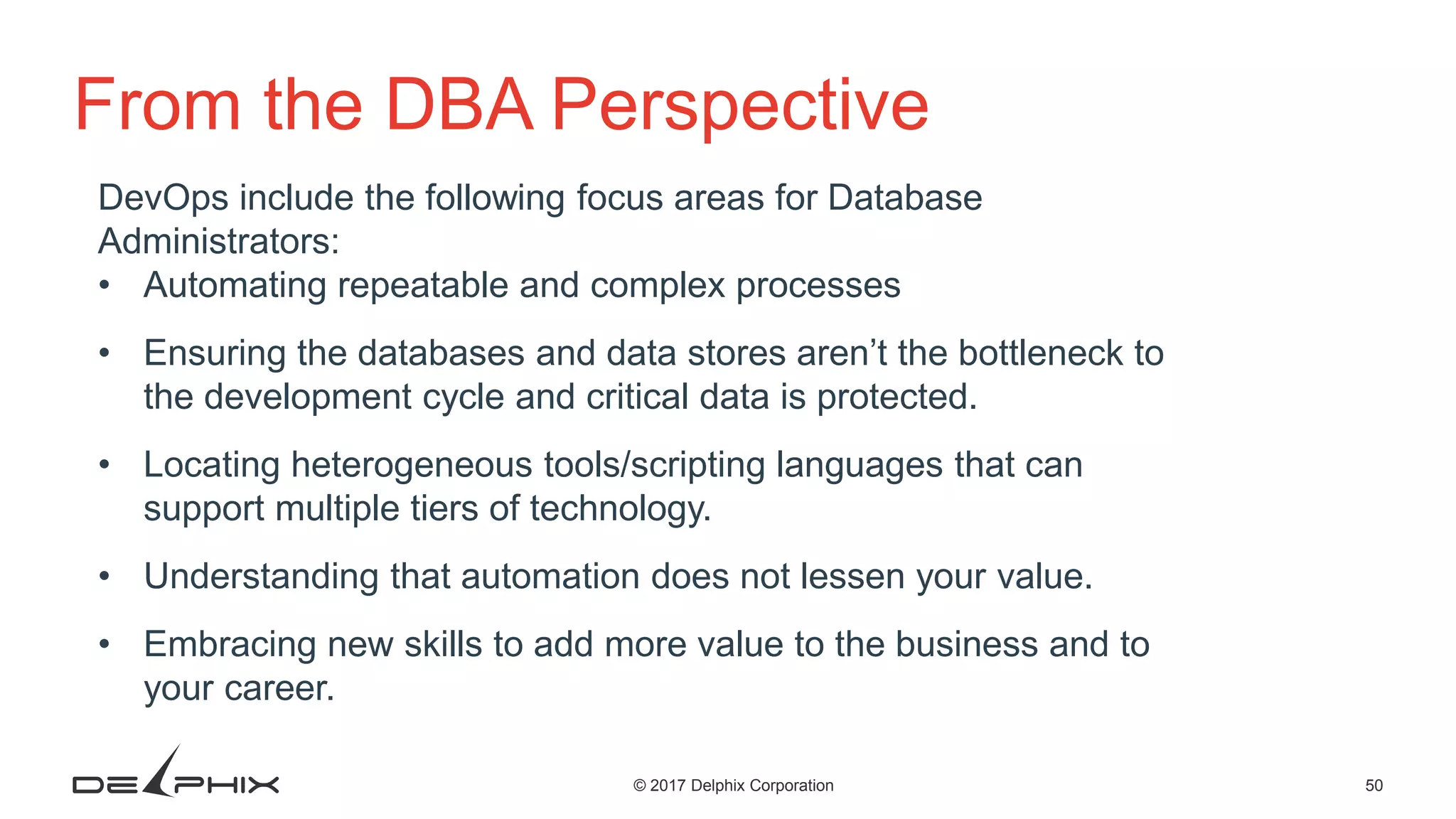 50© 2017 Delphix Corporation From the DBA Perspective DevOps include the following focus areas for Database Administrators: • Automating repeatable and complex processes • Ensuring the databases and data stores aren’t the bottleneck to the development cycle and critical data is protected. • Locating heterogeneous tools/scripting languages that can support multiple tiers of technology. • Understanding that automation does not lessen your value. • Embracing new skills to add more value to the business and to your career. 