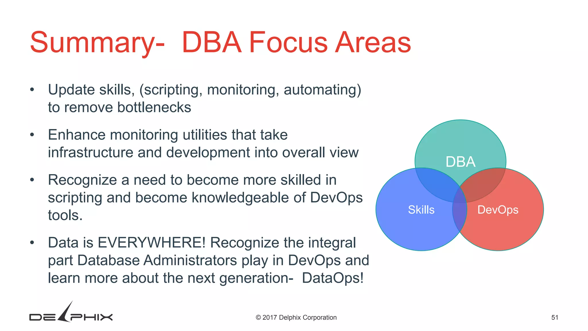 51© 2017 Delphix Corporation Summary- DBA Focus Areas • Update skills, (scripting, monitoring, automating) to remove bottlenecks • Enhance monitoring utilities that take infrastructure and development into overall view • Recognize a need to become more skilled in scripting and become knowledgeable of DevOps tools. • Data is EVERYWHERE! Recognize the integral part Database Administrators play in DevOps and learn more about the next generation- DataOps! DBA DevOpsSkills 