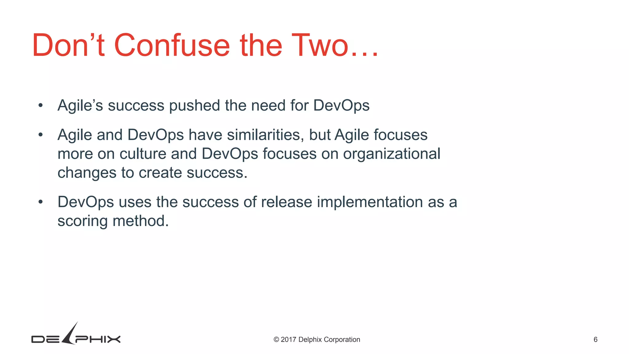 6© 2017 Delphix Corporation Don’t Confuse the Two… • Agile’s success pushed the need for DevOps • Agile and DevOps have similarities, but Agile focuses more on culture and DevOps focuses on organizational changes to create success. • DevOps uses the success of release implementation as a scoring method. 