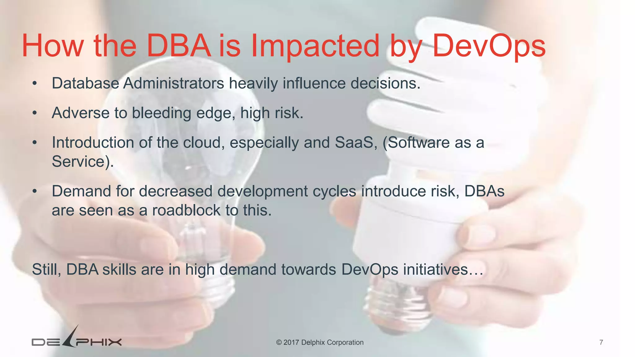 7© 2017 Delphix Corporation How the DBA is Impacted by DevOps • Database Administrators heavily influence decisions. • Adverse to bleeding edge, high risk. • Introduction of the cloud, especially and SaaS, (Software as a Service). • Demand for decreased development cycles introduce risk, DBAs are seen as a roadblock to this. Still, DBA skills are in high demand towards DevOps initiatives… 