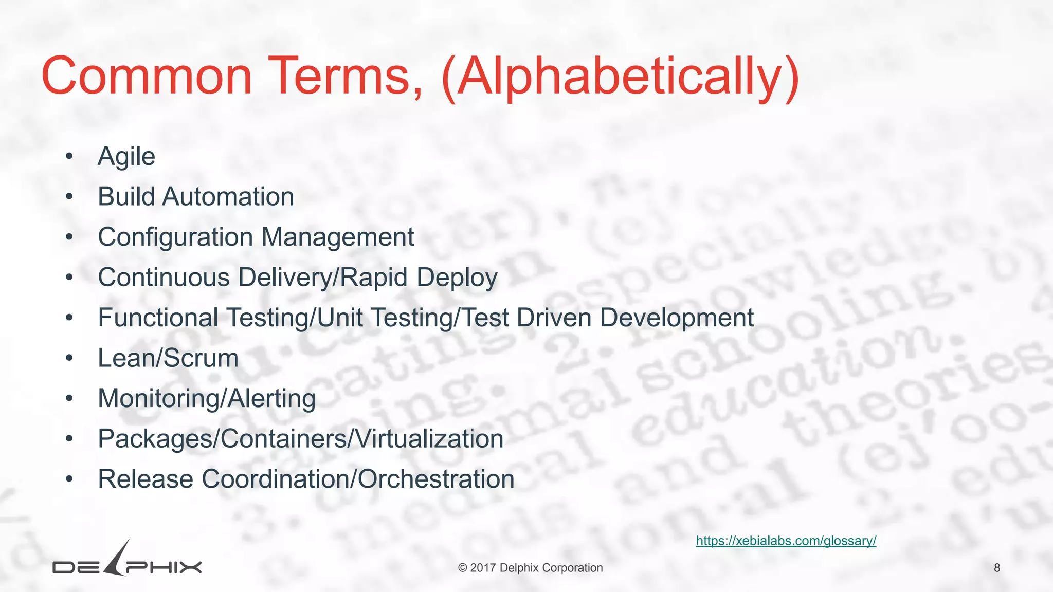 8© 2017 Delphix Corporation Common Terms, (Alphabetically) • Agile • Build Automation • Configuration Management • Continuous Delivery/Rapid Deploy • Functional Testing/Unit Testing/Test Driven Development • Lean/Scrum • Monitoring/Alerting • Packages/Containers/Virtualization • Release Coordination/Orchestration https://xebialabs.com/glossary/ 