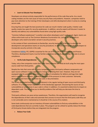 • Learn to Educate Your Developers
Developers are almost entirely responsible for the performance of the code they write. As a result,
coding mistakes are the root cause of many security flaws and problems. However, companies need to
pay more attention to the training of their developers and skills development when it comes to creating
secure code.
Ensuring they are taught the best practices for code can result in better code quality. A better code
quality creates less space for security weaknesses. In addition, security experts will discover it easier to
identify and address any vulnerabilities found when using high-quality code.
“Common Software weaknesses” is another area where developers aren’t well-versed. Again, teams can
utilize online tools such as The Common Weakness Enumeration list. Listings can be helpful to
developers who need to be better versed in security practices.
In the context of their commitments to DevSecOps, security teams should be able to educate the
development and operations teams on security procedures. In addition, training will allow developers to
incorporate security controls in the code.
Compliance (HIPAA, PCI, GDPR) is essential for the use of PCI in the fields of medicine and finance.
Therefore, development teams must be familiar with these standards and consider the rules to ensure
compliance.
• Verify Code Dependencies
Today, only a few companies create their code. Every software will likely be built using the most open-
source code from third parties.
Despite the risks that come with it, many companies employ third-party software components and
open-source software in their applications instead of creating their own. However, they are not
equipped with the automatic detection and tracking of remediation for defects and bugs that might
exist in open-source software. In addition, because of the pressure to meet customers’ demands,
developers need more time to review the code or documentation.
This is why automated testing is a crucial element in the regular testing of open-source and third-party
software. It’s a fundamental requirement of the DevSecOps approach. Discovering the source of any
vulnerabilities or weaknesses in your code is critical. In addition, it is essential to determine its impact on
dependent code. This will allow you to identify problems that will help you decrease the time to
resolution.
Third-party software can pose serious weaknesses. Therefore, the organizations will need to recognize
the dependencies of their code and automate their process to ensure that the third-party code they use
is not vulnerable and is maintained as it should be in the course of its creation.
Some tools continuously scan an inventory of known vulnerabilities to find any vulnerabilities in the
code dependencies that are currently in place. This program can be utilized to quickly reduce the threat
of third-party threats before they are integrated into the program.
• Reduce Your Code
 