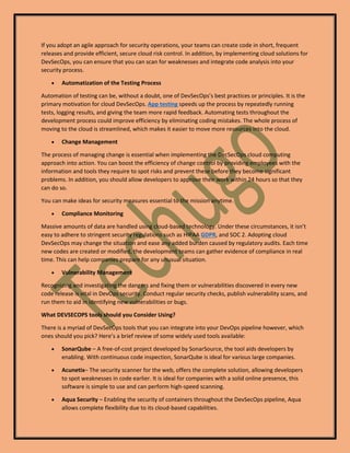 If you adopt an agile approach for security operations, your teams can create code in short, frequent
releases and provide efficient, secure cloud risk control. In addition, by implementing cloud solutions for
DevSecOps, you can ensure that you can scan for weaknesses and integrate code analysis into your
security process.
• Automatization of the Testing Process
Automation of testing can be, without a doubt, one of DevSecOps’s best practices or principles. It is the
primary motivation for cloud DevSecOps. App testing speeds up the process by repeatedly running
tests, logging results, and giving the team more rapid feedback. Automating tests throughout the
development process could improve efficiency by eliminating coding mistakes. The whole process of
moving to the cloud is streamlined, which makes it easier to move more resources into the cloud.
• Change Management
The process of managing change is essential when implementing the DecSecOps cloud computing
approach into action. You can boost the efficiency of change control by providing employees with the
information and tools they require to spot risks and prevent these before they become significant
problems. In addition, you should allow developers to approve their work within 24 hours so that they
can do so.
You can make ideas for security measures essential to the mission anytime.
• Compliance Monitoring
Massive amounts of data are handled using cloud-based technology. Under these circumstances, it isn’t
easy to adhere to stringent security regulations such as HIPAA GDPR, and SOC 2. Adopting cloud
DevSecOps may change the situation and ease any added burden caused by regulatory audits. Each time
new codes are created or modified, the development teams can gather evidence of compliance in real
time. This can help companies prepare for any unusual situation.
• Vulnerability Management
Recognizing and investigating the dangers and fixing them or vulnerabilities discovered in every new
code release is vital in DevOps security. Conduct regular security checks, publish vulnerability scans, and
run them to aid in identifying new vulnerabilities or bugs.
What DEVSECOPS tools should you Consider Using?
There is a myriad of DevSecOps tools that you can integrate into your DevOps pipeline however, which
ones should you pick? Here’s a brief review of some widely used tools available:
• SonarQube – A free-of-cost project developed by SonarSource, the tool aids developers by
enabling. With continuous code inspection, SonarQube is ideal for various large companies.
• Acunetix– The security scanner for the web, offers the complete solution, allowing developers
to spot weaknesses in code earlier. It is ideal for companies with a solid online presence, this
software is simple to use and can perform high-speed scanning.
• Aqua Security – Enabling the security of containers throughout the DevSecOps pipeline, Aqua
allows complete flexibility due to its cloud-based capabilities.
 