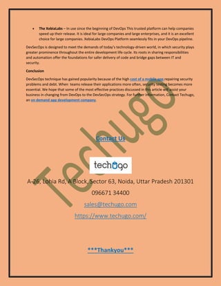 • The XebiaLabs – In use since the beginning of DevOps This trusted platform can help companies
speed up their release. It is ideal for large companies and large enterprises, and it is an excellent
choice for large companies. XebiaLabs DevOps Platform seamlessly fits in your DevOps pipeline.
DevSecOps is designed to meet the demands of today’s technology-driven world, in which security plays
greater prominence throughout the entire development life cycle. Its roots in sharing responsibilities
and automation offer the foundations for safer delivery of code and bridge gaps between IT and
security.
Conclusion
DevSecOps technique has gained popularity because of the high cost of a mobile app repairing security
problems and debt. When teams release their applications more often, security testing becomes more
essential. We hope that some of the most effective practices discussed in this article will assist your
business in changing from DevOps to the DevSecOps strategy. For further information, Contact Techugo,
an on demand app development company.
Contact Us
A-26, Lohia Rd, A Block, Sector 63, Noida, Uttar Pradesh 201301
096671 34400
sales@techugo.com
https://www.techugo.com/
***Thankyou***
 