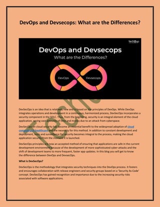 DevOps and Devsecops: What are the Differences?
DevSecOps is an idea that is relatively new and is based on the principles of DevOps. While DevOps
integrates operations and development in a continuous, harmonized process, DevSecOps incorporates a
security component in the SDLC. Thus, from the beginning, security is an integral element of the cloud
application, saving vast amounts of time and money due to an attack from cyberspace.
DevSecOps on cloud security has become an essential benefit to the widespread adoption of cloud
computing in healthcare and the necessity for this method. In addition to constant development and
deployment, tests and surveillance for security becomes integral to the process, making the cloud
application security from the moment it is launched.
DevSecOps principles are now an accepted method of ensuring that applications are safe in the current
development environment because of the development of more sophisticated cyber-attacks and the
shift of development teams to more frequent, faster app updates. In this blog you will get to know
the difference between DevOps and DevsecOps.
What is DevSecOps?
DevSecOps is the methodology that integrates security techniques into the DevOps process. It fosters
and encourages collaboration with release engineers and security groups based on a ‘Security As Code’
concept. DevSecOps has gained recognition and importance due to the increasing security risks
associated with software applications.
 