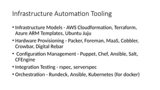 Infrastructure Automation Tooling
• Infrastructure Models - AWS Cloudformation, Terraform,
Azure ARM Templates, Ubuntu Juju
• Hardware Provisioning - Packer, Foreman, MaaS, Cobbler,
Crowbar, Digital Rebar
• Configuration Management - Puppet, Chef, Ansible, Salt,
CFEngine
• Integration Testing - rspec, serverspec
• Orchestration - Rundeck, Ansible, Kubernetes (for docker)
 