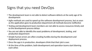Signs that you need DevOps
• The development team is not able to detect software defects at the early age of its
development
• Agile methods are used to speed up the software development process, but as soon
as the application goes to production department all methods become ineffective
• Testing and development team members are not able to access resources timely and
so the development process delays
• You are not able to identify the exact problems of development, testing, and
production department
• Simple human errors are often creating hurdles during the development and
deployment process.
• Once the app is in production, developers think that their job is over.
• At the time of the problem, both development and operation teams start blaming
each other.
 