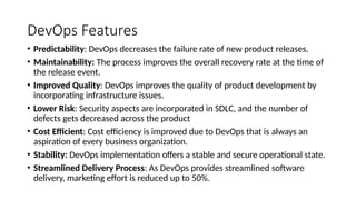 DevOps Features
• Predictability: DevOps decreases the failure rate of new product releases.
• Maintainability: The process improves the overall recovery rate at the time of
the release event.
• Improved Quality: DevOps improves the quality of product development by
incorporating infrastructure issues.
• Lower Risk: Security aspects are incorporated in SDLC, and the number of
defects gets decreased across the product
• Cost Efficient: Cost efficiency is improved due to DevOps that is always an
aspiration of every business organization.
• Stability: DevOps implementation offers a stable and secure operational state.
• Streamlined Delivery Process: As DevOps provides streamlined software
delivery, marketing effort is reduced up to 50%.
 