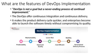 What are the features of DevOps Implementation
• “DevOps is not a goal but a never-ending process of continual
improvement.”
• The DevOps offer continuous integration and continuous delivery.
• It makes the product delivery cycle quicker, and enterprises become
able to launch the software timely without compromising its quality.
 