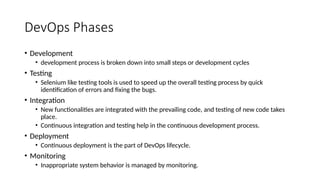 DevOps Phases
• Development
• development process is broken down into small steps or development cycles
• Testing
• Selenium like testing tools is used to speed up the overall testing process by quick
identification of errors and fixing the bugs.
• Integration
• New functionalities are integrated with the prevailing code, and testing of new code takes
place.
• Continuous integration and testing help in the continuous development process.
• Deployment
• Continuous deployment is the part of DevOps lifecycle.
• Monitoring
• Inappropriate system behavior is managed by monitoring.
 