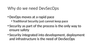 Why do we need DevSecOps
•DevOps moves at a rapid pace
• Traditional Security just cannot keep pace
•Security as part of the process is the only way to
ensure safety
•Security integrated into development, deployment
and infrastructure is the need of DevSecOps
 