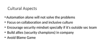 Cultural Aspects
•Automation alone will not solve the problems
• Focus on collaboration and inclusive culture
• Encourage security mindset specially if it's outside sec team
• Build allies (security champions) in company
• Avoid Blame Game
 