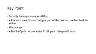 Key Point
• Security is everyone responsibility
• • Embrace security as an integral part of the process, use feedback to
refine
• the process
• • DevSecOps is not a one size fit all: your mileage will vary
 