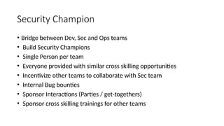 Security Champion
• Bridge between Dev, Sec and Ops teams
• Build Security Champions
• Single Person per team
• Everyone provided with similar cross skilling opportunities
• Incentivize other teams to collaborate with Sec team
• Internal Bug bounties
• Sponsor Interactions (Parties / get-togethers)
• Sponsor cross skilling trainings for other teams
 