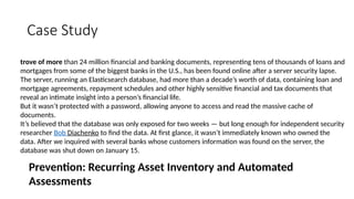 Case Study
trove of more than 24 million financial and banking documents, representing tens of thousands of loans and
mortgages from some of the biggest banks in the U.S., has been found online after a server security lapse.
The server, running an Elasticsearch database, had more than a decade’s worth of data, containing loan and
mortgage agreements, repayment schedules and other highly sensitive financial and tax documents that
reveal an intimate insight into a person’s financial life.
But it wasn’t protected with a password, allowing anyone to access and read the massive cache of
documents.
It’s believed that the database was only exposed for two weeks — but long enough for independent security
researcher Bob Diachenko to find the data. At first glance, it wasn’t immediately known who owned the
data. After we inquired with several banks whose customers information was found on the server, the
database was shut down on January 15.
Prevention: Recurring Asset Inventory and Automated
Assessments
 