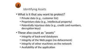Identifying Assets
• What is it that you want to protect?
• Private data (e.g., customer list)
• Proprietary data (e.g., intellectual property)
• Potentially injurious data (e.g., credit card numbers,
decryption keys)
• These also count as "assets"
• Integrity of back-end databases
• Integrity of the Web pages (no defacement)
• Integrity of other machines on the network
• Availability of the application
1
 