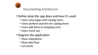 Documenting Architecture
• Define what the app does and how it's used
• Users view pages with catalog items
• Users perform searches for catalog items
• Users add items to shopping carts
• Users check out
• Diagram the application
• Show subsystems
• Show data flow
• List assets
2
 