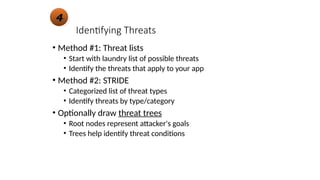 Identifying Threats
• Method #1: Threat lists
• Start with laundry list of possible threats
• Identify the threats that apply to your app
• Method #2: STRIDE
• Categorized list of threat types
• Identify threats by type/category
• Optionally draw threat trees
• Root nodes represent attacker's goals
• Trees help identify threat conditions
4
 