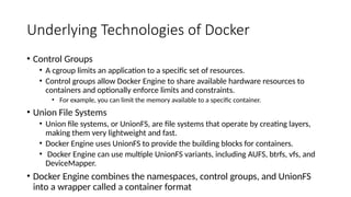 Underlying Technologies of Docker
• Control Groups
• A cgroup limits an application to a specific set of resources.
• Control groups allow Docker Engine to share available hardware resources to
containers and optionally enforce limits and constraints.
• For example, you can limit the memory available to a specific container.
• Union File Systems
• Union file systems, or UnionFS, are file systems that operate by creating layers,
making them very lightweight and fast.
• Docker Engine uses UnionFS to provide the building blocks for containers.
• Docker Engine can use multiple UnionFS variants, including AUFS, btrfs, vfs, and
DeviceMapper.
• Docker Engine combines the namespaces, control groups, and UnionFS
into a wrapper called a container format
 