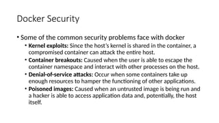 Docker Security
• Some of the common security problems face with docker
• Kernel exploits: Since the host’s kernel is shared in the container, a
compromised container can attack the entire host.
• Container breakouts: Caused when the user is able to escape the
container namespace and interact with other processes on the host.
• Denial-of-service attacks: Occur when some containers take up
enough resources to hamper the functioning of other applications.
• Poisoned images: Caused when an untrusted image is being run and
a hacker is able to access application data and, potentially, the host
itself.
 