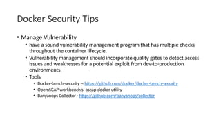 Docker Security Tips
• Manage Vulnerability
• have a sound vulnerability management program that has multiple checks
throughout the container lifecycle.
• Vulnerability management should incorporate quality gates to detect access
issues and weaknesses for a potential exploit from dev-to-production
environments.
• Tools
• Docker-bench-security -- https://github.com/docker/docker-bench-security
• OpemSCAP workbench’s oscap-docker utility
• Banyanops Collector - https://github.com/banyanops/collector
 