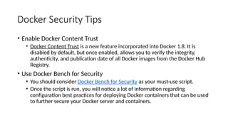 Docker Security Tips
• Enable Docker Content Trust
• Docker Content Trust is a new feature incorporated into Docker 1.8. It is
disabled by default, but once enabled, allows you to verify the integrity,
authenticity, and publication date of all Docker images from the Docker Hub
Registry.
• Use Docker Bench for Security
• You should consider Docker Bench for Security as your must-use script.
• Once the script is run, you will notice a lot of information regarding
configuration best practices for deploying Docker containers that can be used
to further secure your Docker server and containers.
 