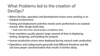 What Problems led to the creation of
DevOps?
• Before DevOps, operation and development teams were working in an
isolated environment.
• Testing and Deployment activities mostly were performed in an isolated
manner after design-build step
• took more time than actual project completion time.
• Team members usually spend a large amount of time in deploying,
testing, designing, and building the projects
• Human production errors were deployed during manual code conduction.
• Operations and coding teams generally had different timelines and did
not have proper synchronization that results in further delay.
 