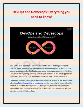 DevOps and Devsecops: Everything you
need to know!
DevSecOps is an idea that is relatively new and is based on the principles of
DevOps. While DevOps integrates operations and development in a continuous,
harmonized process, DevSecOps incorporates a security component in the SDLC.
Thus, from the beginning, security is an integral element of the cloud application,
saving vast amounts of time and money due to an attack from cyberspace.
DevSecOps on cloud security has become an essential benefit to the widespread
adoption of cloud computing in healthcare and the necessity for this method. In
addition to constant development and deployment, tests and surveillance for
security becomes integral to the process, making the cloud application security
from the moment it is launched.
 