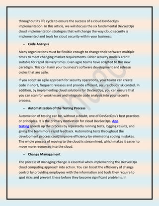 throughout its life cycle to ensure the success of a cloud DevSecOps
implementation. In this article, we will discuss the six fundamental DevSecOps
cloud implementation strategies that will change the way cloud security is
implemented and tools for cloud security within your business:
• Code Analysis
Many organizations must be flexible enough to change their software multiple
times to meet changing market requirements. Older security models aren’t
suitable for rapid delivery times. Even agile teams have adapted to this new
paradigm. This can harm your business’s software development and release
cycles that are agile.
If you adopt an agile approach for security operations, your teams can create
code in short, frequent releases and provide efficient, secure cloud risk control. In
addition, by implementing cloud solutions for DevSecOps, you can ensure that
you can scan for weaknesses and integrate code analysis into your security
process.
• Automatization of the Testing Process
Automation of testing can be, without a doubt, one of DevSecOps’s best practices
or principles. It is the primary motivation for cloud DevSecOps. App
testing speeds up the process by repeatedly running tests, logging results, and
giving the team more rapid feedback. Automating tests throughout the
development process could improve efficiency by eliminating coding mistakes.
The whole process of moving to the cloud is streamlined, which makes it easier to
move more resources into the cloud.
• Change Management
The process of managing change is essential when implementing the DecSecOps
cloud computing approach into action. You can boost the efficiency of change
control by providing employees with the information and tools they require to
spot risks and prevent these before they become significant problems. In
 