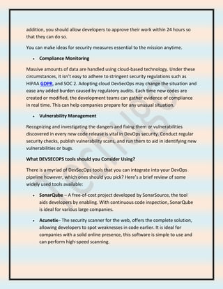 addition, you should allow developers to approve their work within 24 hours so
that they can do so.
You can make ideas for security measures essential to the mission anytime.
• Compliance Monitoring
Massive amounts of data are handled using cloud-based technology. Under these
circumstances, it isn’t easy to adhere to stringent security regulations such as
HIPAA GDPR, and SOC 2. Adopting cloud DevSecOps may change the situation and
ease any added burden caused by regulatory audits. Each time new codes are
created or modified, the development teams can gather evidence of compliance
in real time. This can help companies prepare for any unusual situation.
• Vulnerability Management
Recognizing and investigating the dangers and fixing them or vulnerabilities
discovered in every new code release is vital in DevOps security. Conduct regular
security checks, publish vulnerability scans, and run them to aid in identifying new
vulnerabilities or bugs.
What DEVSECOPS tools should you Consider Using?
There is a myriad of DevSecOps tools that you can integrate into your DevOps
pipeline however, which ones should you pick? Here’s a brief review of some
widely used tools available:
• SonarQube – A free-of-cost project developed by SonarSource, the tool
aids developers by enabling. With continuous code inspection, SonarQube
is ideal for various large companies.
• Acunetix– The security scanner for the web, offers the complete solution,
allowing developers to spot weaknesses in code earlier. It is ideal for
companies with a solid online presence, this software is simple to use and
can perform high-speed scanning.
 