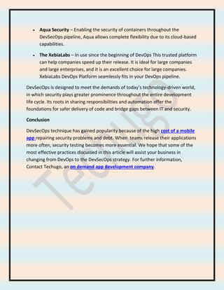 • Aqua Security – Enabling the security of containers throughout the
DevSecOps pipeline, Aqua allows complete flexibility due to its cloud-based
capabilities.
• The XebiaLabs – In use since the beginning of DevOps This trusted platform
can help companies speed up their release. It is ideal for large companies
and large enterprises, and it is an excellent choice for large companies.
XebiaLabs DevOps Platform seamlessly fits in your DevOps pipeline.
DevSecOps is designed to meet the demands of today’s technology-driven world,
in which security plays greater prominence throughout the entire development
life cycle. Its roots in sharing responsibilities and automation offer the
foundations for safer delivery of code and bridge gaps between IT and security.
Conclusion
DevSecOps technique has gained popularity because of the high cost of a mobile
app repairing security problems and debt. When teams release their applications
more often, security testing becomes more essential. We hope that some of the
most effective practices discussed in this article will assist your business in
changing from DevOps to the DevSecOps strategy. For further information,
Contact Techugo, an on demand app development company.
 