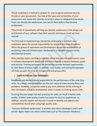 Threat modeling is a method to prepare for and recognize potential security
threats on your possessions. You look at the types and sensitivities of your
possessions and review the controls currently in place to safeguard those assets.
If you can identify the weaknesses, you can fix them before they become
problematic.
These kinds of assessments will help you identify weaknesses in the design and
architecture of your software that other security techniques could not have
noticed.
The first step to implementing a DevSecOps philosophy is to inform your
employees about the shared responsibility for teams of the three disciplines.
When the groups of operations and development accept the responsibility of
protecting code and infrastructure, DevSecOps is a standard element of the
development process.
Many DevOps teams continue to hold the notion that security assessments result
in software development delays and that there must be a balance between speed
and security. Training and events for DevSecOps provide fantastic opportunities
to clear teams of these myths. In addition, case studies and real-world examples
will help you gain the trust of management and groups alike.
• Learn to Educate Your Developers
Developers are almost entirely responsible for the performance of the code they
write. As a result, coding mistakes are the root cause of many security flaws and
problems. However, companies need to pay more attention to the training of
their developers and skills development when it comes to creating secure code.
Ensuring they are taught the best practices for code can result in better code
quality. A better code quality creates less space for security weaknesses. In
addition, security experts will discover it easier to identify and address any
vulnerabilities found when using high-quality code.
“Common Software weaknesses” is another area where developers aren’t well-
versed. Again, teams can utilize online tools such as The Common Weakness
 
