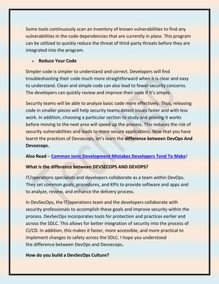 Some tools continuously scan an inventory of known vulnerabilities to find any
vulnerabilities in the code dependencies that are currently in place. This program
can be utilized to quickly reduce the threat of third-party threats before they are
integrated into the program.
• Reduce Your Code
Simpler code is simpler to understand and correct. Developers will find
troubleshooting their code much more straightforward when it is clear and easy
to understand. Clean and simple code can also lead to fewer security concerns.
The developers can quickly review and improve their code if it’s simple.
Security teams will be able to analyze basic code more effectively. Thus, releasing
code in smaller pieces will help security teams detect issues faster and with less
work. In addition, choosing a particular section to study and proving it works
before moving to the next area will speed up the process. This reduces the risk of
security vulnerabilities and leads to more secure applications. Now that you have
learnt the practices of Devsecops, let’s learn the difference between DevOps And
Devsecops.
Also Read – Common Ionic Development Mistakes Developers Tend To Make!
What is the difference between DEVSECOPS AND DEVOPS?
IT/operations specialists and developers collaborate as a team within DevOps.
They set common goals, procedures, and KPIs to provide software and apps and
to analyze, review, and enhance the delivery process.
In DevSecOps, the IT/operations team and the developers collaborate with
security professionals to accomplish these goals and improve security within the
process. DevSecOps incorporates tools for protection and practices earlier and
across the SDLC. This allows for better integration of security into the process of
CI/CD. In addition, this makes it faster, more accessible, and more practical to
implement changes to safety across the SDLC. I hope you understood
the difference between DevOps and Devsecops.
How do you build a DevSecOps Culture?
 