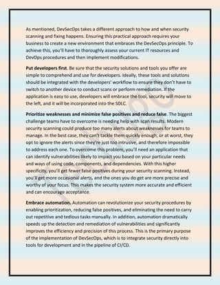 As mentioned, DevSecOps takes a different approach to how and when security
scanning and fixing happens. Ensuring this practical approach requires your
business to create a new environment that embraces the DevSecOps principle. To
achieve this, you’ll have to thoroughly assess your current IT resources and
DevOps procedures and then implement modifications.
Put developers first. Be sure that the security solutions and tools you offer are
simple to comprehend and use for developers. Ideally, these tools and solutions
should be integrated with the developers’ workflow to ensure they don’t have to
switch to another device to conduct scans or perform remediation. If the
application is easy to use, developers will embrace the tool, security will move to
the left, and it will be incorporated into the SDLC.
Prioritize weaknesses and minimize false positives and reduce false. The biggest
challenge teams have to overcome is needing help with scan results. Modern
security scanning could produce too many alerts about weaknesses for teams to
manage. In the best case, they can’t tackle them quickly enough, or at worst, they
opt to ignore the alerts since they’re just too intrusive, and therefore impossible
to address each one. To overcome this problem, you’ll need an application that
can identify vulnerabilities likely to impact you based on your particular needs
and ways of using code, components, and dependencies. With this higher
specificity, you’ll get fewer false positives during your security scanning. Instead,
you’ll get more occasional alerts, and the ones you do get are more precise and
worthy of your focus. This makes the security system more accurate and efficient
and can encourage acceptance.
Embrace automation. Automation can revolutionize your security procedures by
enabling prioritization, reducing false positives, and eliminating the need to carry
out repetitive and tedious tasks manually. In addition, automation dramatically
speeds up the detection and remediation of vulnerabilities and significantly
improves the efficiency and precision of this process. This is the primary purpose
of the implementation of DevSecOps, which is to integrate security directly into
tools for development and in the pipeline of CI/CD.
 