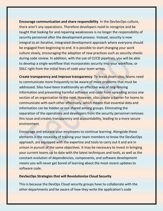 Encourage communication and share responsibility. In the DevSecOps culture,
there aren’t any separations. Therefore developers need to recognize and be
taught that looking for and repairing weaknesses is no longer the responsibility of
security personnel after the development process. Instead, security is now
integral to an iterative, integrated development approach where everyone should
be engaged from beginning to end. It is possible to start changing your work
culture slowly, encouraging the adoption of new practices such as security checks
during code review. In addition, with the use of CI/CD pipelines, you will be able
to develop a single workflow that incorporates security into your workflow, or
SDLC right from the initial lines of code your team writes.
Create transparency and improve transparency. To break down silos, teams need
to communicate more frequently to be aware of more problems that must be
addressed. Silos have been traditionally an effective way of ring-fencing
information and preventing harmful software and code from spreading across one
section of an organization to the next. However, silos create a barrier for teams to
communicate with each other effectively, which means that essential data and
information can be hidden or not shared among groups. Eliminating the
separation of the operations and developers from the security personnel removes
this issue and creates transparency and accountability, leading to a more secure
environment.
Encourage and educate your employees to continue learning. Alongside these
elements is the necessity of training your team members to know the DevSecOps
approach, are equipped with the expertise and tools to carry out it and are in
unison in pursuit of the same objectives. It may be necessary to invest in bringing
your current teams up to date with the latest techniques and tools, as well as the
constant evolution of dependencies, components, and software development
means you will never get bored of learning about the most recent updates to
software code.
DevSecOps Strategies that will Revolutionize Cloud Security
This is because the DevOps Cloud security groups have to collaborate with the
other departments and be aware of how they write the application’s code
 