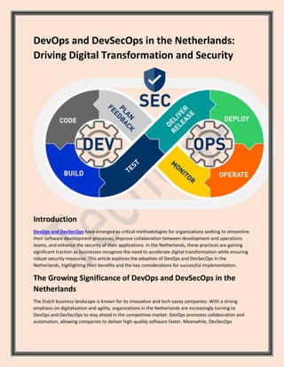 DevOps and DevSecOps in the Netherlands:
Driving Digital Transformation and Security
Introduction
DevOps and DevSecOps have emerged as critical methodologies for organizations seeking to streamline
their software development processes, improve collaboration between development and operations
teams, and enhance the security of their applications. In the Netherlands, these practices are gaining
significant traction as businesses recognize the need to accelerate digital transformation while ensuring
robust security measures. This article explores the adoption of DevOps and DevSecOps in the
Netherlands, highlighting their benefits and the key considerations for successful implementation.
The Growing Significance of DevOps and DevSecOps in the
Netherlands
The Dutch business landscape is known for its innovative and tech-savvy companies. With a strong
emphasis on digitalization and agility, organizations in the Netherlands are increasingly turning to
DevOps and DevSecOps to stay ahead in the competitive market. DevOps promotes collaboration and
automation, allowing companies to deliver high-quality software faster. Meanwhile, DevSecOps
 