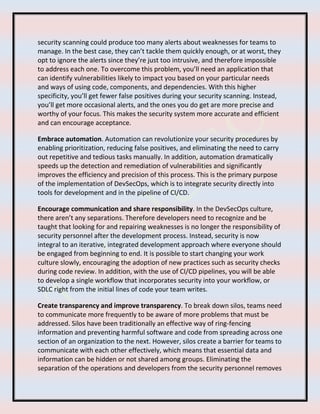 security scanning could produce too many alerts about weaknesses for teams to
manage. In the best case, they can’t tackle them quickly enough, or at worst, they
opt to ignore the alerts since they’re just too intrusive, and therefore impossible
to address each one. To overcome this problem, you’ll need an application that
can identify vulnerabilities likely to impact you based on your particular needs
and ways of using code, components, and dependencies. With this higher
specificity, you’ll get fewer false positives during your security scanning. Instead,
you’ll get more occasional alerts, and the ones you do get are more precise and
worthy of your focus. This makes the security system more accurate and efficient
and can encourage acceptance.
Embrace automation. Automation can revolutionize your security procedures by
enabling prioritization, reducing false positives, and eliminating the need to carry
out repetitive and tedious tasks manually. In addition, automation dramatically
speeds up the detection and remediation of vulnerabilities and significantly
improves the efficiency and precision of this process. This is the primary purpose
of the implementation of DevSecOps, which is to integrate security directly into
tools for development and in the pipeline of CI/CD.
Encourage communication and share responsibility. In the DevSecOps culture,
there aren’t any separations. Therefore developers need to recognize and be
taught that looking for and repairing weaknesses is no longer the responsibility of
security personnel after the development process. Instead, security is now
integral to an iterative, integrated development approach where everyone should
be engaged from beginning to end. It is possible to start changing your work
culture slowly, encouraging the adoption of new practices such as security checks
during code review. In addition, with the use of CI/CD pipelines, you will be able
to develop a single workflow that incorporates security into your workflow, or
SDLC right from the initial lines of code your team writes.
Create transparency and improve transparency. To break down silos, teams need
to communicate more frequently to be aware of more problems that must be
addressed. Silos have been traditionally an effective way of ring-fencing
information and preventing harmful software and code from spreading across one
section of an organization to the next. However, silos create a barrier for teams to
communicate with each other effectively, which means that essential data and
information can be hidden or not shared among groups. Eliminating the
separation of the operations and developers from the security personnel removes
 