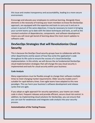 this issue and creates transparency and accountability, leading to a more secure
environment.
Encourage and educate your employees to continue learning. Alongside these
elements is the necessity of training your team members to know the DevSecOps
approach, are equipped with the expertise and tools to carry out it and are in
unison in pursuit of the same objectives. It may be necessary to invest in bringing
your current teams up to date with the latest techniques and tools, as well as the
constant evolution of dependencies, components, and software development
means you will never get bored of learning about the most recent updates to
software code.
DevSecOps Strategies that will Revolutionize Cloud
Security
This is because the DevOps Cloud security groups have to collaborate with the
other departments and be aware of how they write the application’s code
throughout its life cycle to ensure the success of a cloud DevSecOps
implementation. In this article, we will discuss the six fundamental DevSecOps
cloud implementation strategies that will change the way cloud security is
implemented and tools for cloud security within your business:
Code Analysis
Many organizations must be flexible enough to change their software multiple
times to meet changing market requirements. Older security models aren’t
suitable for rapid delivery times. Even agile teams have adapted to this new
paradigm. This can harm your business’s software development and release
cycles that are agile.
If you adopt an agile approach for security operations, your teams can create
code in short, frequent releases and provide efficient, secure cloud risk control. In
addition, by implementing cloud solutions for DevSecOps, you can ensure that
you can scan for weaknesses and integrate code analysis into your security
process.
Automatization of the Testing Process
 