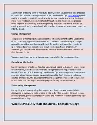 Automation of testing can be, without a doubt, one of DevSecOps’s best practices
or principles. It is the primary motivation for cloud DevSecOps. App testing speeds
up the process by repeatedly running tests, logging results, and giving the team
more rapid feedback. Automating tests throughout the development process
could improve efficiency by eliminating coding mistakes. The whole process of
moving to the cloud is streamlined, which makes it easier to move more resources
into the cloud.
Change Management
The process of managing change is essential when implementing the DecSecOps
cloud computing approach into action. You can boost the efficiency of change
control by providing employees with the information and tools they require to
spot risks and prevent these before they become significant problems. In
addition, you should allow developers to approve their work within 24 hours so
that they can do so.
You can make ideas for security measures essential to the mission anytime.
Compliance Monitoring
Massive amounts of data are handled using cloud-based technology. Under these
circumstances, it isn’t easy to adhere to stringent security regulations such as
HIPAA GDPR, and SOC 2. Adopting cloud DevSecOps may change the situation and
ease any added burden caused by regulatory audits. Each time new codes are
created or modified, the development teams can gather evidence of compliance
in real time. This can help companies prepare for any unusual situation.
Vulnerability Management
Recognizing and investigating the dangers and fixing them or vulnerabilities
discovered in every new code release is vital in DevOps security. Conduct regular
security checks, publish vulnerability scans, and run them to aid in identifying new
vulnerabilities or bugs.
What DEVSECOPS tools should you Consider Using?
 