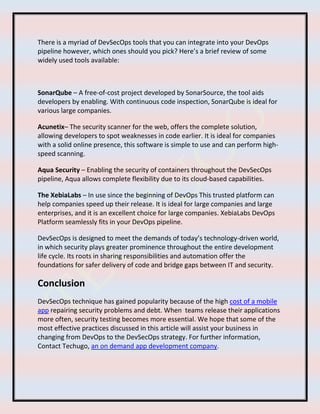 There is a myriad of DevSecOps tools that you can integrate into your DevOps
pipeline however, which ones should you pick? Here’s a brief review of some
widely used tools available:
SonarQube – A free-of-cost project developed by SonarSource, the tool aids
developers by enabling. With continuous code inspection, SonarQube is ideal for
various large companies.
Acunetix– The security scanner for the web, offers the complete solution,
allowing developers to spot weaknesses in code earlier. It is ideal for companies
with a solid online presence, this software is simple to use and can perform high-
speed scanning.
Aqua Security – Enabling the security of containers throughout the DevSecOps
pipeline, Aqua allows complete flexibility due to its cloud-based capabilities.
The XebiaLabs – In use since the beginning of DevOps This trusted platform can
help companies speed up their release. It is ideal for large companies and large
enterprises, and it is an excellent choice for large companies. XebiaLabs DevOps
Platform seamlessly fits in your DevOps pipeline.
DevSecOps is designed to meet the demands of today’s technology-driven world,
in which security plays greater prominence throughout the entire development
life cycle. Its roots in sharing responsibilities and automation offer the
foundations for safer delivery of code and bridge gaps between IT and security.
Conclusion
DevSecOps technique has gained popularity because of the high cost of a mobile
app repairing security problems and debt. When teams release their applications
more often, security testing becomes more essential. We hope that some of the
most effective practices discussed in this article will assist your business in
changing from DevOps to the DevSecOps strategy. For further information,
Contact Techugo, an on demand app development company.
 
