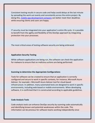 Consistent testing results in secure code and helps avoid delays at the last minute
by spreading the work out evenly and consistently across the entire project. By
doing this, mobile app development company can better meet their deadlines
while ensuring clients and users are happy.
IT security must be integrated into your application’s entire life cycle. It is possible
to benefit from the agility and flexibility of the DevOps approach by integrating
protection into your processes.
The most critical areas of testing software security are being embraced:
Application Security Testing
While software applications are being run, the software can check the application
for malware to ensure that no malicious actions are being performed.
Scanning to determine the Appropriate Configurations
Tools for software can be created to ensure that an application is correctly
configured and secure to work in specific contexts, for instance, Microsoft Azure
Advisor, for example—Microsoft Azure Advisor tool for cloud-based
infrastructure. In addition, many automated tests are designed to work in specific
environments, including web-based or mobile environments. When developing
software, it is confirmed that it is constructed according to applicable guidelines.
Code Analysis Tools
Code analysis tools can enhance DevOps security by scanning code automatically
and identifying known and potential weaknesses within the code. This
information can be precious for software teams working independently since
 