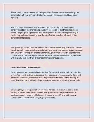 These kinds of assessments will help you identify weaknesses in the design and
architecture of your software that other security techniques could not have
noticed.
The first step to implementing a DevSecOps philosophy is to inform your
employees about the shared responsibility for teams of the three disciplines.
When the groups of operations and development accept the responsibility of
protecting code and infrastructure, DevSecOps is a standard element of the
development process.
Many DevOps teams continue to hold the notion that security assessments result
in software development delays and that there must be a balance between speed
and security. Training and events for DevSecOps provide fantastic opportunities
to clear teams of these myths. In addition, case studies and real-world examples
will help you gain the trust of management and groups alike.
Learn to Educate Your Developers
Developers are almost entirely responsible for the performance of the code they
write. As a result, coding mistakes are the root cause of many security flaws and
problems. However, companies need to pay more attention to the training of
their developers and skills development when it comes to creating secure code.
Ensuring they are taught the best practices for code can result in better code
quality. A better code quality creates less space for security weaknesses. In
addition, security experts will discover it easier to identify and address any
vulnerabilities found when using high-quality code.
 