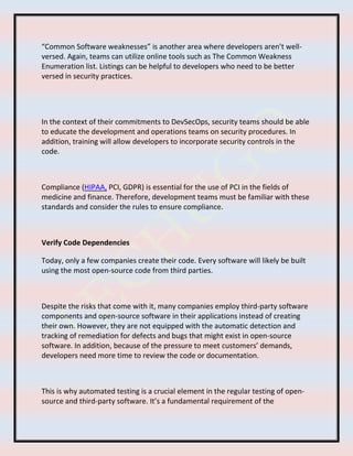 “Common Software weaknesses” is another area where developers aren’t well-
versed. Again, teams can utilize online tools such as The Common Weakness
Enumeration list. Listings can be helpful to developers who need to be better
versed in security practices.
In the context of their commitments to DevSecOps, security teams should be able
to educate the development and operations teams on security procedures. In
addition, training will allow developers to incorporate security controls in the
code.
Compliance (HIPAA, PCI, GDPR) is essential for the use of PCI in the fields of
medicine and finance. Therefore, development teams must be familiar with these
standards and consider the rules to ensure compliance.
Verify Code Dependencies
Today, only a few companies create their code. Every software will likely be built
using the most open-source code from third parties.
Despite the risks that come with it, many companies employ third-party software
components and open-source software in their applications instead of creating
their own. However, they are not equipped with the automatic detection and
tracking of remediation for defects and bugs that might exist in open-source
software. In addition, because of the pressure to meet customers’ demands,
developers need more time to review the code or documentation.
This is why automated testing is a crucial element in the regular testing of open-
source and third-party software. It’s a fundamental requirement of the
 