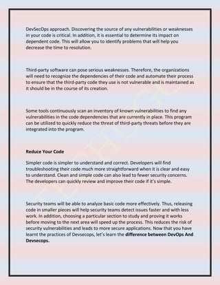 DevSecOps approach. Discovering the source of any vulnerabilities or weaknesses
in your code is critical. In addition, it is essential to determine its impact on
dependent code. This will allow you to identify problems that will help you
decrease the time to resolution.
Third-party software can pose serious weaknesses. Therefore, the organizations
will need to recognize the dependencies of their code and automate their process
to ensure that the third-party code they use is not vulnerable and is maintained as
it should be in the course of its creation.
Some tools continuously scan an inventory of known vulnerabilities to find any
vulnerabilities in the code dependencies that are currently in place. This program
can be utilized to quickly reduce the threat of third-party threats before they are
integrated into the program.
Reduce Your Code
Simpler code is simpler to understand and correct. Developers will find
troubleshooting their code much more straightforward when it is clear and easy
to understand. Clean and simple code can also lead to fewer security concerns.
The developers can quickly review and improve their code if it’s simple.
Security teams will be able to analyze basic code more effectively. Thus, releasing
code in smaller pieces will help security teams detect issues faster and with less
work. In addition, choosing a particular section to study and proving it works
before moving to the next area will speed up the process. This reduces the risk of
security vulnerabilities and leads to more secure applications. Now that you have
learnt the practices of Devsecops, let’s learn the difference between DevOps And
Devsecops.
 