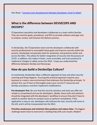 Also Read – Common Ionic Development Mistakes Developers Tend To Make!
What is the difference between DEVSECOPS AND
DEVOPS?
IT/operations specialists and developers collaborate as a team within DevOps.
They set common goals, procedures, and KPIs to provide software and apps and
to analyze, review, and enhance the delivery process.
In DevSecOps, the IT/operations team and the developers collaborate with
security professionals to accomplish these goals and improve security within the
process. DevSecOps incorporates tools for protection and practices earlier and
across the SDLC. This allows for better integration of security into the process of
CI/CD. In addition, this makes it faster, more accessible, and more practical to
implement changes to safety across the SDLC. I hope you understood the
difference between DevOps and Devsecops.
How do you build a DevSecOps Culture?
As mentioned, DevSecOps takes a different approach to how and when security
scanning and fixing happens. Ensuring this practical approach requires your
business to create a new environment that embraces the DevSecOps principle. To
achieve this, you’ll have to thoroughly assess your current IT resources and
DevOps procedures and then implement modifications.
Put developers first. Be sure that the security solutions and tools you offer are
simple to comprehend and use for developers. Ideally, these tools and solutions
should be integrated with the developers’ workflow to ensure they don’t have to
switch to another device to conduct scans or perform remediation. If the
application is easy to use, developers will embrace the tool, security will move to
the left, and it will be incorporated into the SDLC.
Prioritize weaknesses and minimize false positives and reduce false. The biggest
challenge teams have to overcome is needing help with scan results. Modern
 