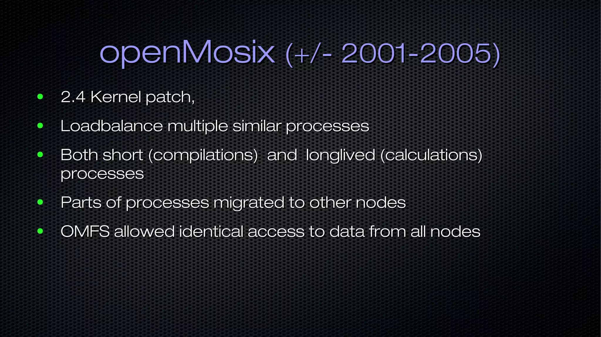 openMosixopenMosix (+/- 2001-2005)(+/- 2001-2005) ● 2.4 Kernel patch,2.4 Kernel patch, ● Loadbalance multiple similar processesLoadbalance multiple similar processes ● Both short (compilations) and longlived (calculations)Both short (compilations) and longlived (calculations) processesprocesses ● Parts of processes migrated to other nodesParts of processes migrated to other nodes ● OMFS allowed identical access to data from all nodesOMFS allowed identical access to data from all nodes 